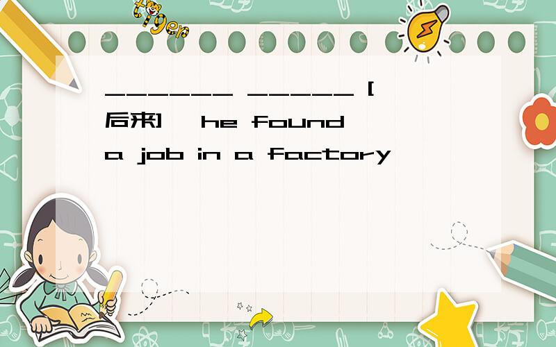 ______ _____ [后来] ,he found a job in a factory