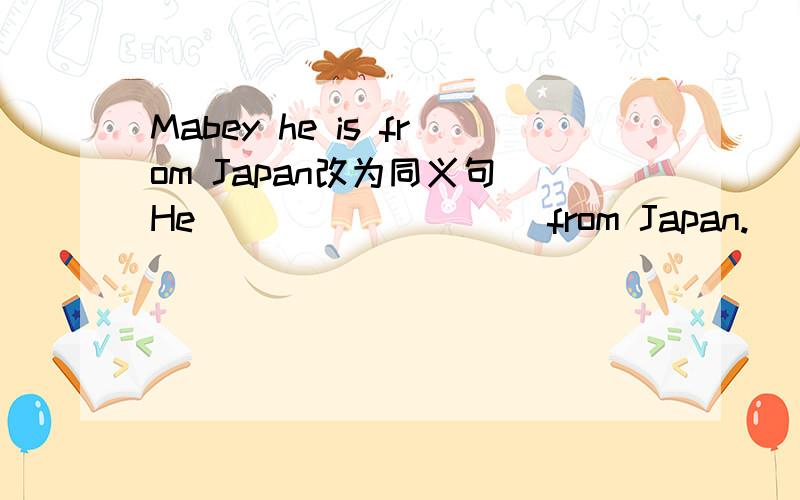 Mabey he is from Japan改为同义句 He ____ ____ from Japan.