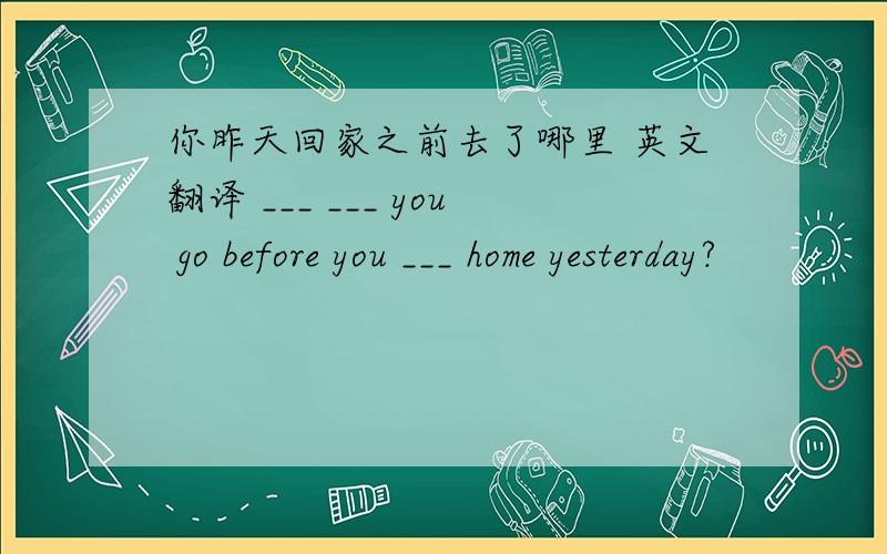 你昨天回家之前去了哪里 英文翻译 ___ ___ you go before you ___ home yesterday?