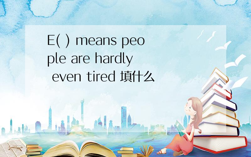 E( ) means people are hardly even tired 填什么