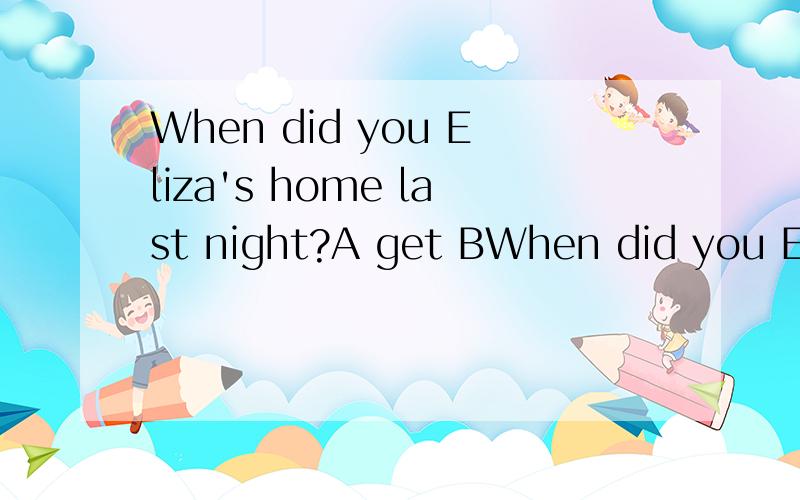 When did you Eliza's home last night?A get BWhen did you Eliza's home last night?A get B get to Cgot D got to请用语法知识解释为什么,