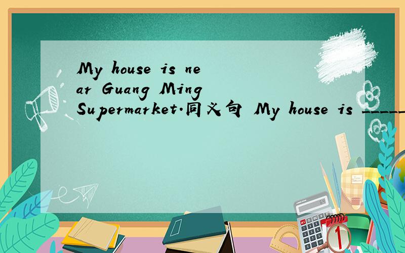 My house is near Guang Ming Supermarket.同义句 My house is _____ _____Guang Ming Supermarket