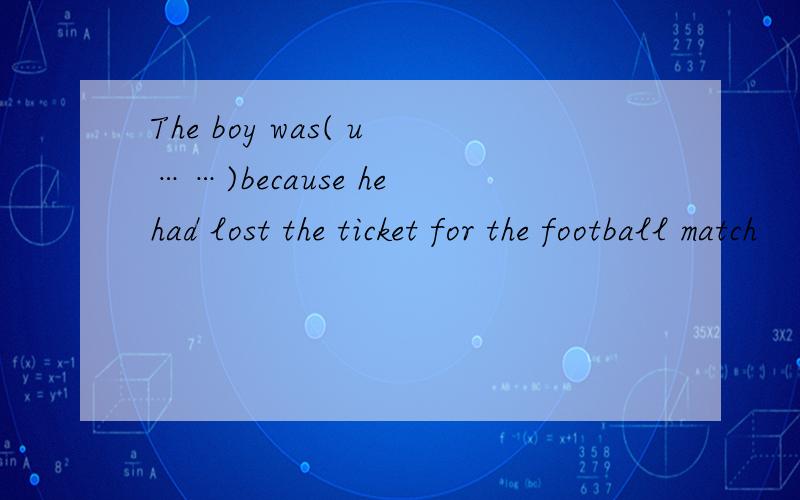 The boy was( u……)because he had lost the ticket for the football match