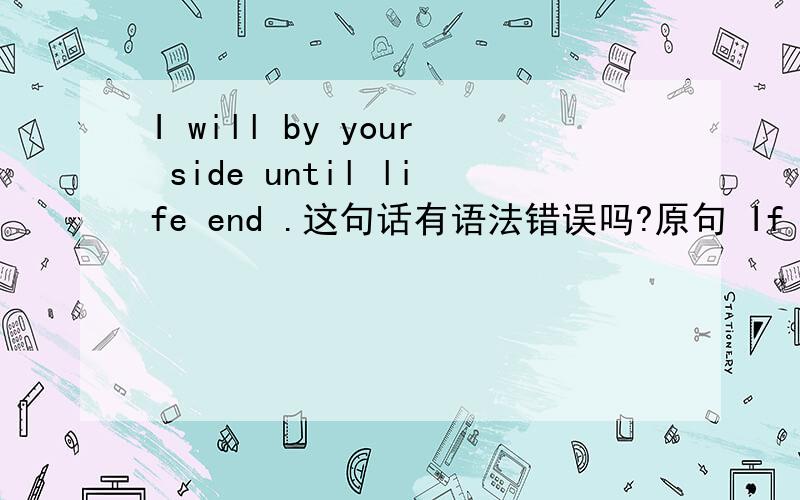 I will by your side until life end .这句话有语法错误吗?原句 If you do not leave me,I will by your side until the life end.百度很多人解释,你若不离不弃,我必将生死相随.我觉得有错咩.