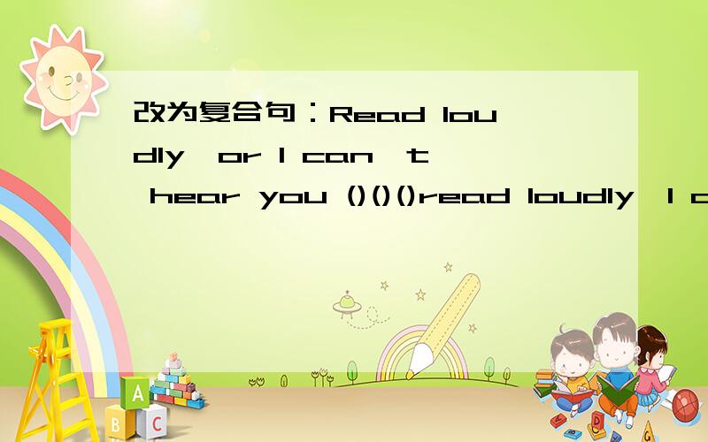 改为复合句：Read loudly,or I can't hear you ()()()read loudly,I can't hear you