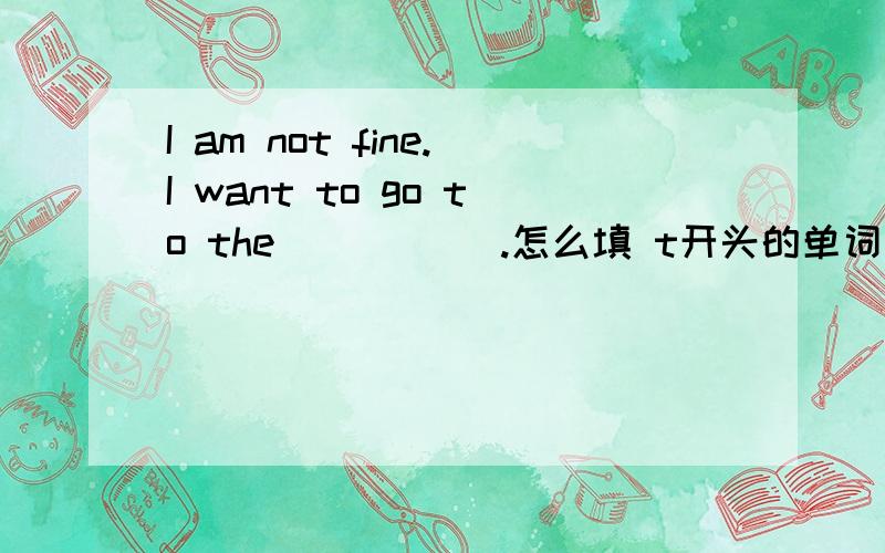 I am not fine.I want to go to the _____.怎么填 t开头的单词