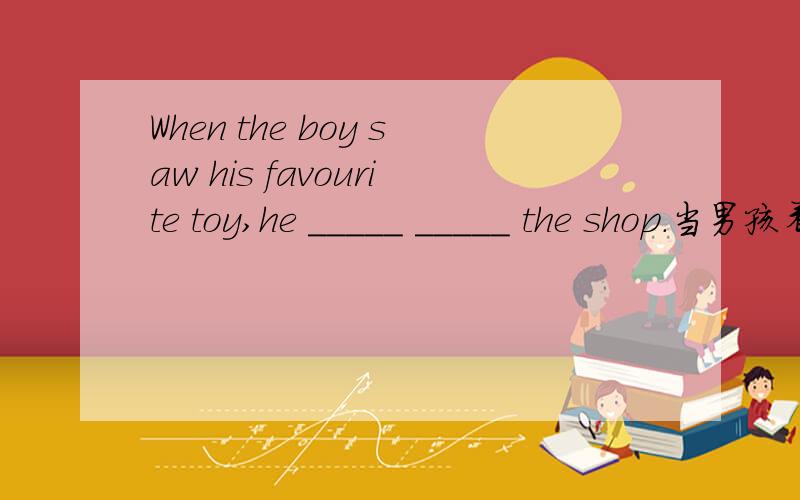 When the boy saw his favourite toy,he _____ _____ the shop.当男孩看见他喜欢的玩具时,就冲到商店里了.