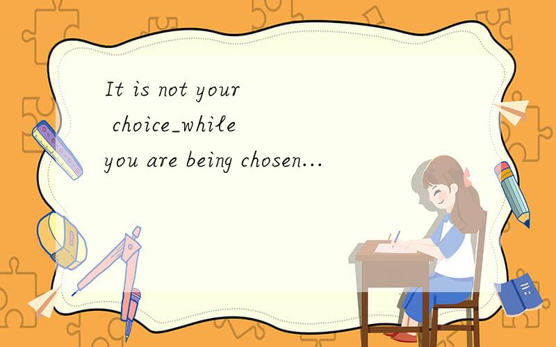 It is not your choice_while you are being chosen...