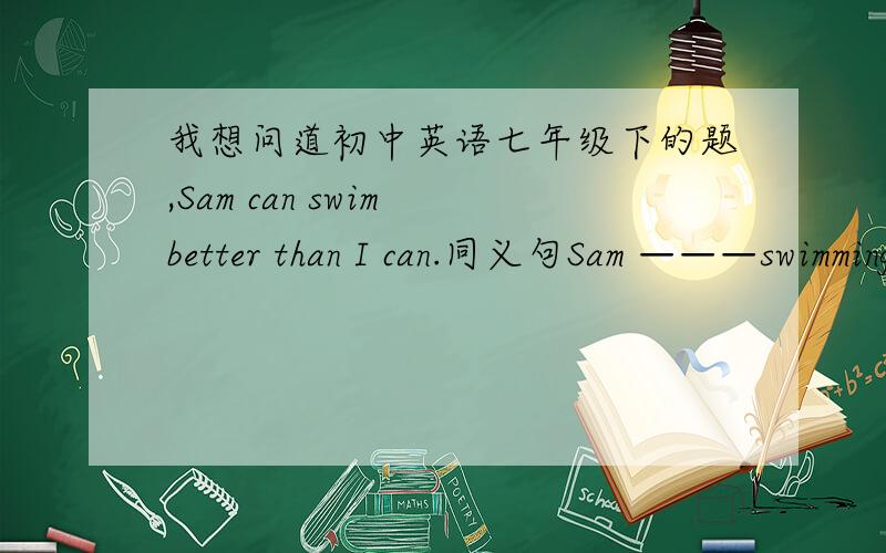 我想问道初中英语七年级下的题,Sam can swim better than I can.同义句Sam ———swimming than me(3格）