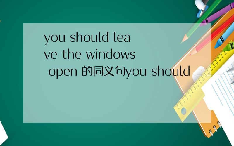 you should leave the windows open 的同义句you should ______the windows_____