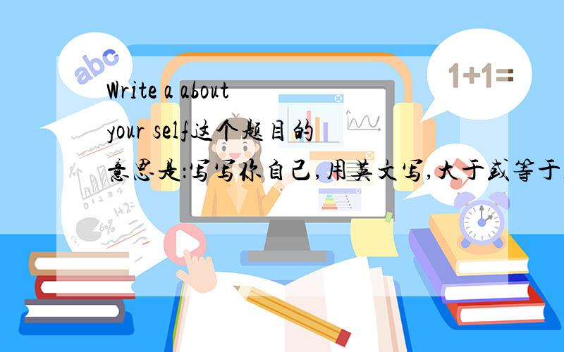 Write a about your self这个题目的意思是：写写你自己,用英文写,大于或等于100字,求大神解.急!