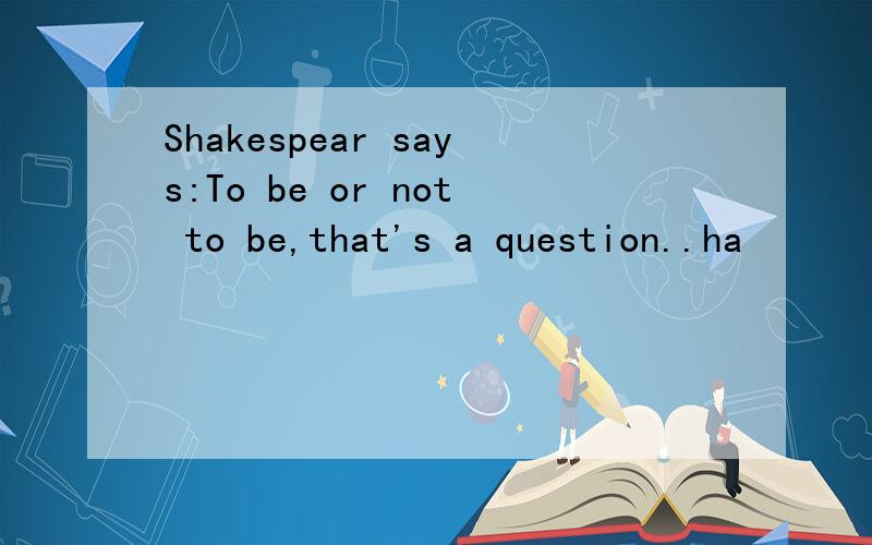 Shakespear says:To be or not to be,that's a question..ha