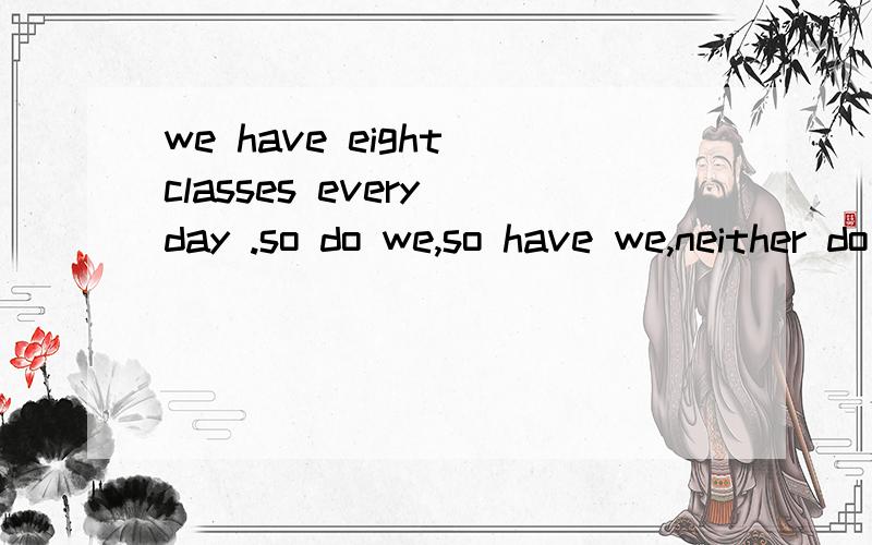 we have eight classes every day .so do we,so have we,neither do we,neither have we选择填空,理由