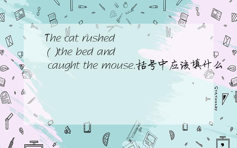 The cat rushed( )the bed and caught the mouse.括号中应该填什么
