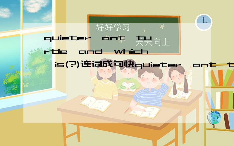 quieter,ant,turtle,and,which,is(?)连词成句快quieter,ant,turtle,and,which,a,an,is(?)连词成句