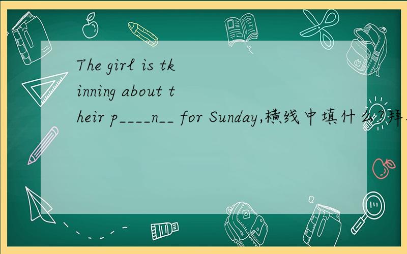 The girl is tkinning about their p____n__ for Sunday,横线中填什么?拜托一下The girl is thinking about their p--n- for Sunday,横线中填什么?