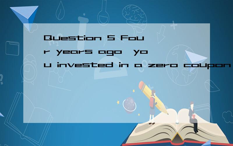 Question 5 Four years ago,you invested in a zero coupon bond with a face value of $1,000 thathad a YTM of 8% and 9 years left until maturity.Today,that bond has a YTM of 5%.Due to a financial emergency,you are forced to sell the bond.What is your cap