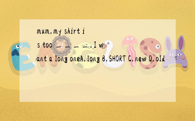 mum,my shirt is too ____.I want a long oneA,long B,SHORT C,new D,old