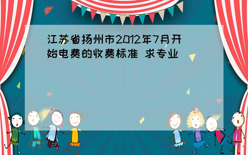 江苏省扬州市2012年7月开始电费的收费标准 求专业