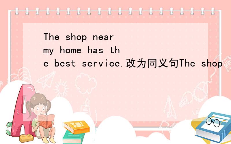 The shop near my home has the best service.改为同义句The shop ___  ___ my home has the best service.