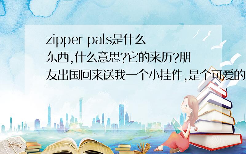 zipper pals是什么东西,什么意思?它的来历?朋友出国回来送我一个小挂件,是个可爱的MM,上面是zipper pals,还有英文名字.