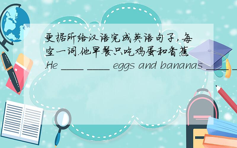 更据所给汉语完成英语句子,每空一词.他早餐只吃鸡蛋和香蕉.He ____ ____ eggs and bananas ____ ____.