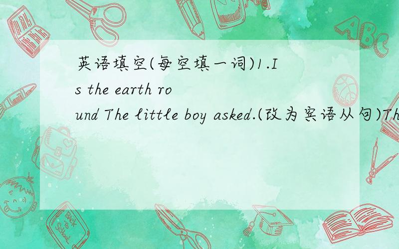 英语填空(每空填一词)1.Is the earth round The little boy asked.(改为宾语从句)The little boy asked()the earth ()round.2.He likes the book.So does she.(合并为一句)()he ()she() the book.3.Let's hurry ,or we'll be late.(改为复合句