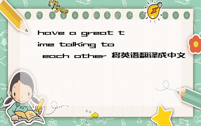 have a great time talking to each other 将英语翻译成中文