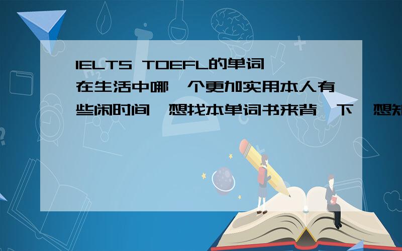 IELTS TOEFL的单词在生活中哪一个更加实用本人有些闲时间,想找本单词书来背一下,想知道IELTS TOEFL的单词在生活中哪一个更加实用,经常用到的单词哪一个出现得比较多.