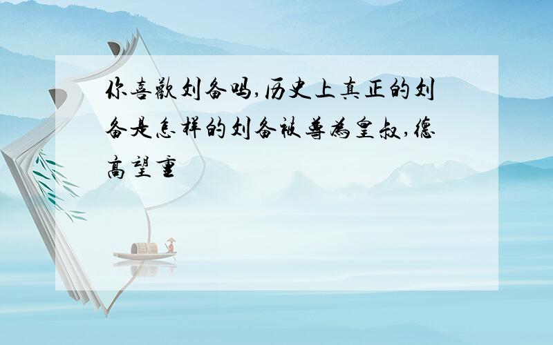 你喜欢刘备吗,历史上真正的刘备是怎样的刘备被尊为皇叔,德高望重