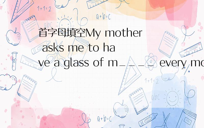 首字母填空My mother asks me to have a glass of m____ every morning