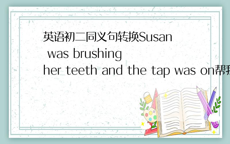 英语初二同义句转换Susan was brushing her teeth and the tap was on帮我转化一下