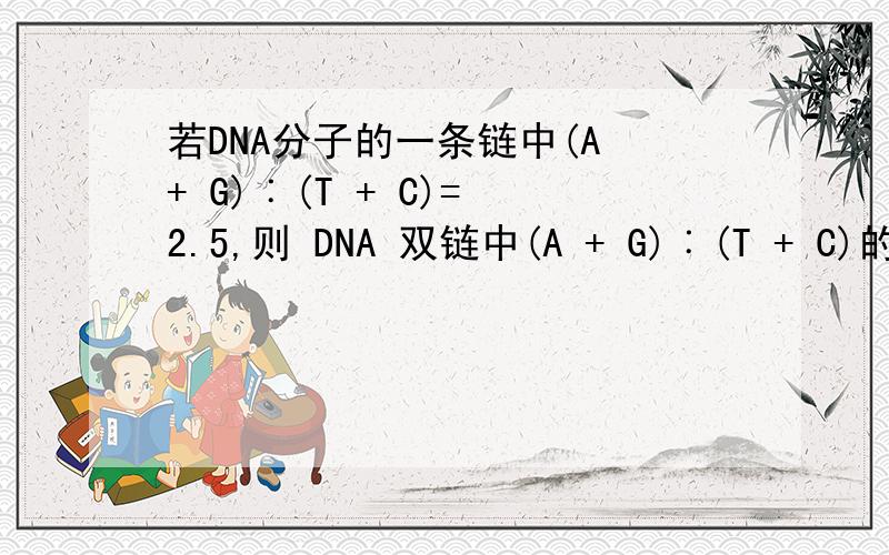 若DNA分子的一条链中(A + G)︰(T + C)= 2.5,则 DNA 双链中(A + G)︰(T + C)的比值是（A．0.25 B．0.4 C．1 D．2.5答案是C但就是不知道怎么算来的~A=T~G=C但不知道怎么搭配~
