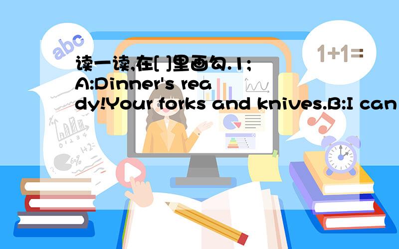 读一读,在[ ]里画勾.1;A:Dinner's ready!Your forks and knives.B:I can use( )[chopicks][plate]2;A:Yummy!I like Chinese food.B:( )[[Sorry.][Me too.]3;A:I had a good time.Thank you!B:( )[Let me try.][You are welcome]