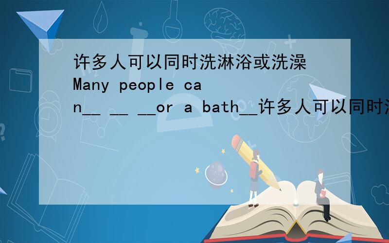 许多人可以同时洗淋浴或洗澡 Many people can__ __ __or a bath__许多人可以同时洗淋浴或洗澡 Many people can__ __ __or a bath__ __ __ __.