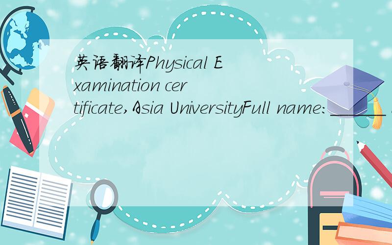 英语翻译Physical Examination certificate,Asia UniversityFull name:______ Nationality:________Date of birth:______ Sex:Male/Female_______Address:____________________________________1.Height:_____cm Weight:________kgEye sight:___(R) ______ (L) ____