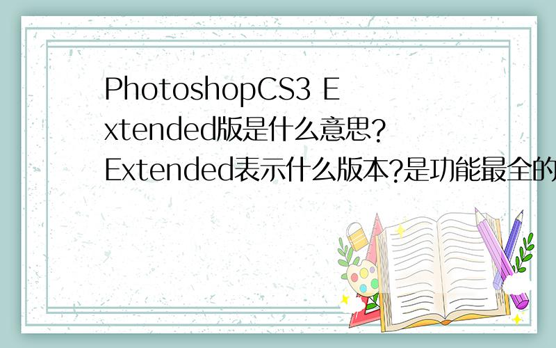 PhotoshopCS3 Extended版是什么意思?Extended表示什么版本?是功能最全的版本吗?PSCS3总共有几种版本?