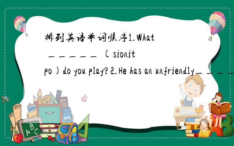 排列英语单词顺序1.What _____ (sionitpo)do you play?2.He has an unfriendly______ (sonapertyil).3.Who is the_______ (piamchon)of the basketball match?