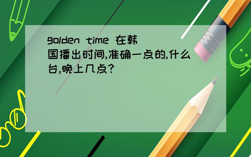 golden time 在韩国播出时间,准确一点的,什么台,晚上几点?