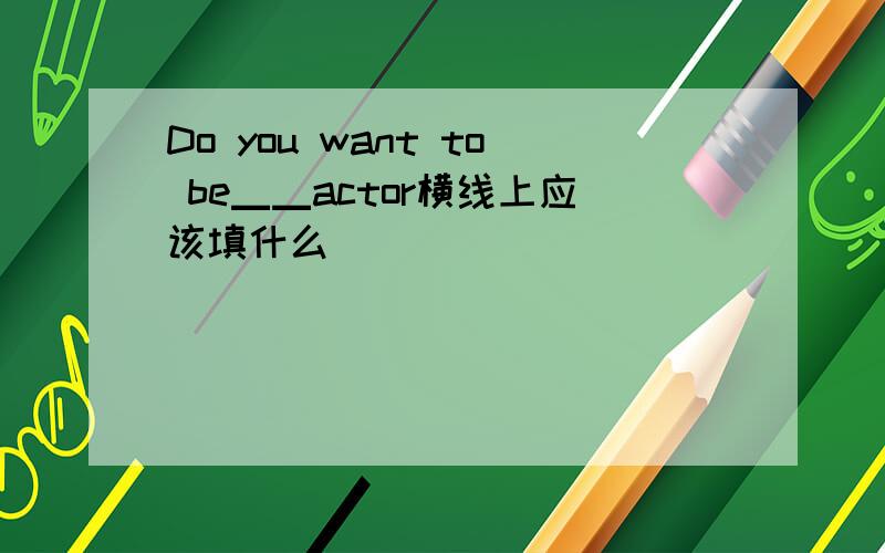 Do you want to be▁▁actor横线上应该填什么