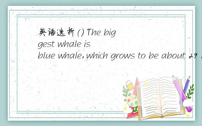 英语选折() The biggest whale is blue whale,which grows to be about 29 meters long — the height of 9-story building.A． the ; the B． a ; a C． a ; the D． the ; a 2 () – Hello,could I speak to Mr.Smith?– Sorry,wrong number.There isn't M