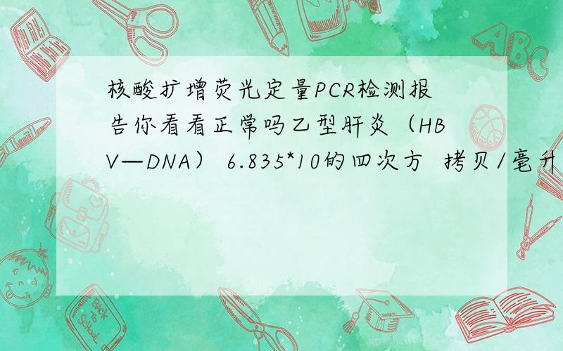 核酸扩增荧光定量PCR检测报告你看看正常吗乙型肝炎（HBV—DNA） 6.835*10的四次方  拷贝/毫升    1000拷贝/毫升