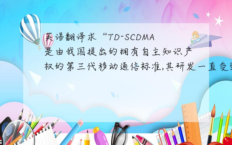 英语翻译求“TD-SCDMA是由我国提出的拥有自主知识产权的第三代移动通信标准,其研发一直受到国家的高度重视,已成为国内外研究的热点.本文针对我国特有情况介绍了第三代移动通信(3G)的历
