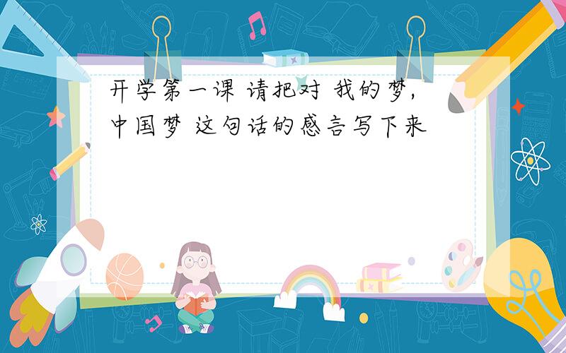 开学第一课 请把对 我的梦,中国梦 这句话的感言写下来