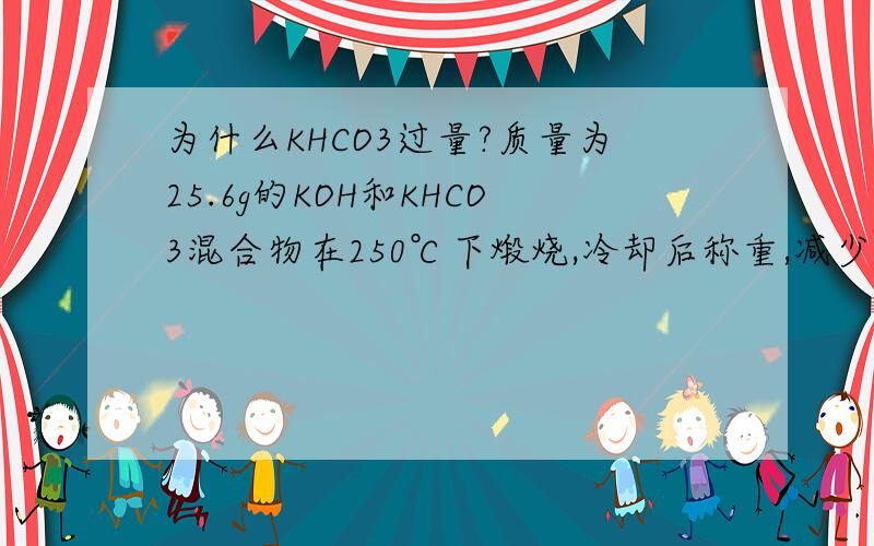 为什么KHCO3过量?质量为25.6g的KOH和KHCO3混合物在250℃下煅烧,冷却后称重,减少4.9 g,则原混合物中KOH和KHCO3的关系是（）.(A)KOH>KHCO3 (B)KOH