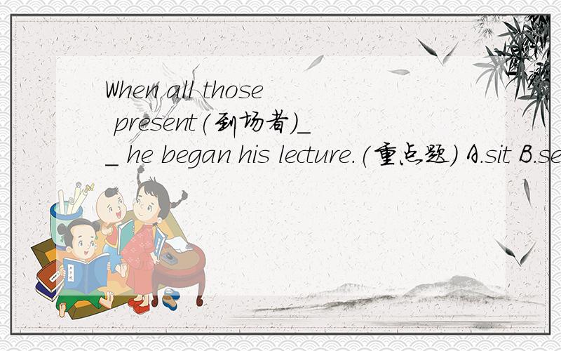 When all those present(到场者)__ he began his lecture.(重点题) A.sit B.set C.seated D.were seaed选哪个 why?