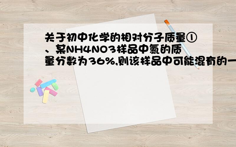 关于初中化学的相对分子质量①、某NH4NO3样品中氮的质量分数为36%,则该样品中可能混有的一种氮肥是（ ）A、NH4HCO3 B、(NH4)2SO4 C、NH4Cl D、CO(NH2)2②在由NaHS、NaHSO4、MgSO4形成的混合物中,硫元素