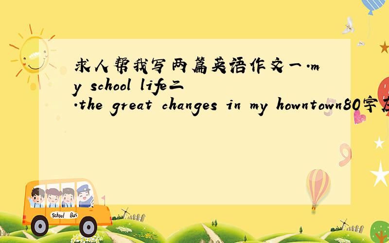 求人帮我写两篇英语作文一.my school life二.the great changes in my howntown80字左右