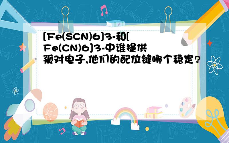 [Fe(SCN)6]3-和[Fe(CN)6]3-中谁提供孤对电子,他们的配位键哪个稳定?