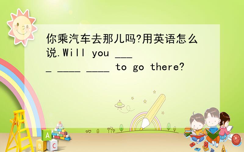 你乘汽车去那儿吗?用英语怎么说.Will you ____ ____ ____ to go there?